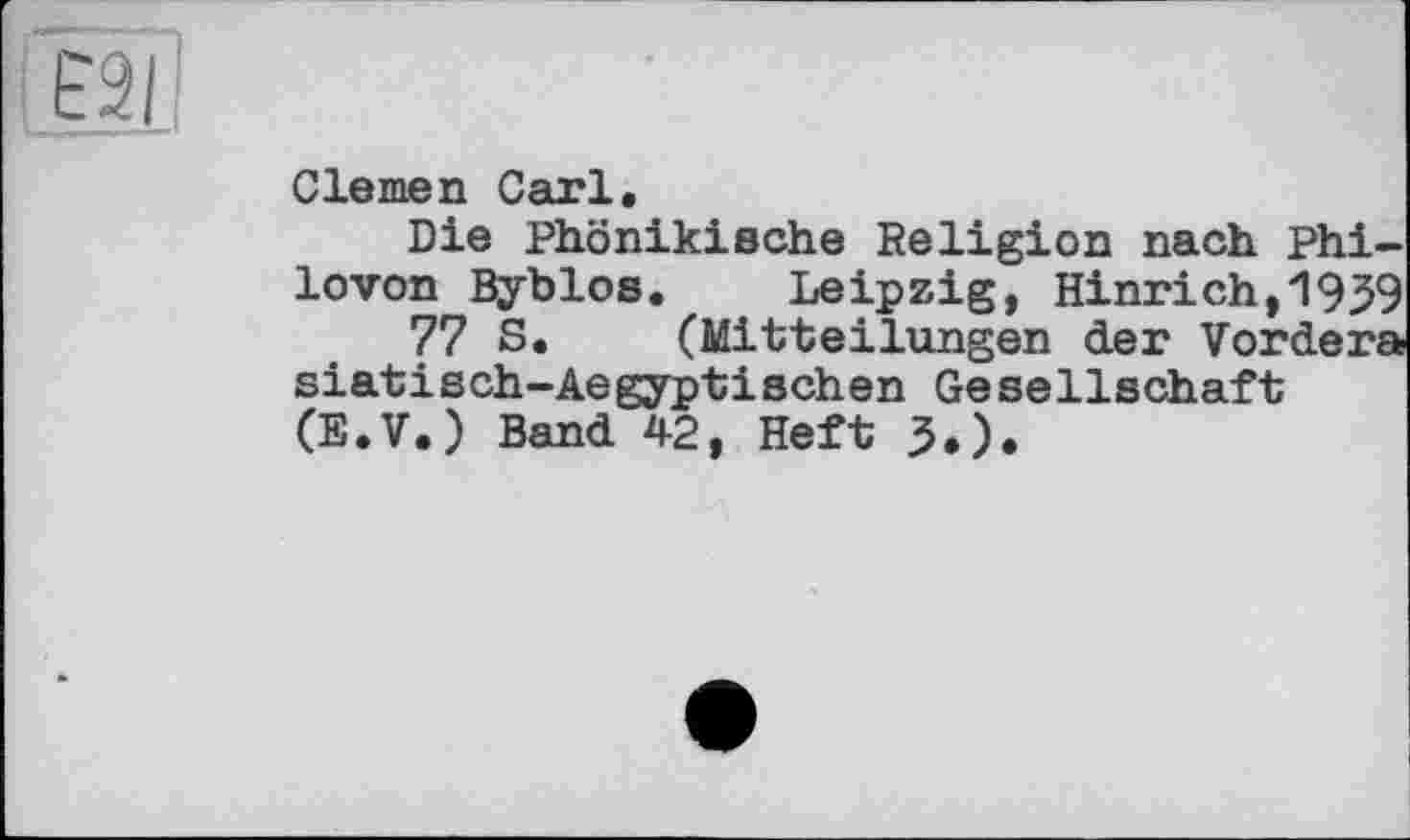 ﻿È2I
Clemen Carl.
Die Phönikische Religion nach phi-lovon Byblos. Leipzig, Hinrich,1939 77 S. (Mitteilungen der Vorder» siatisch-Aegyptischen Gesellschaft (E.V.) Band 42, Heft 5.).